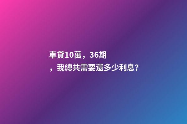 車貸10萬，36期，我總共需要還多少利息？